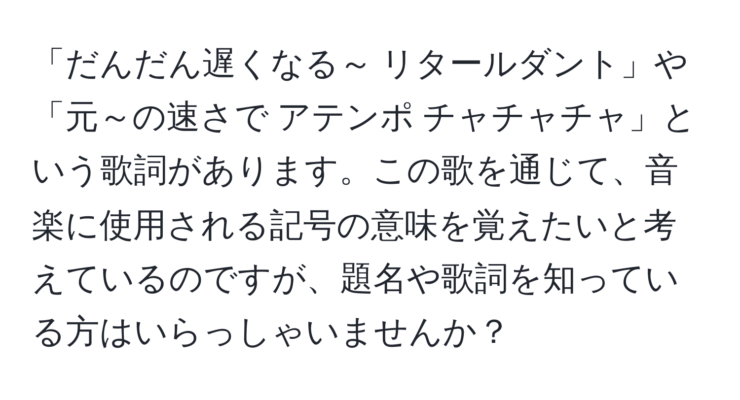 「だんだん遅くなる～ リタールダント」や「元～の速さで アテンポ チャチャチャ」という歌詞があります。この歌を通じて、音楽に使用される記号の意味を覚えたいと考えているのですが、題名や歌詞を知っている方はいらっしゃいませんか？