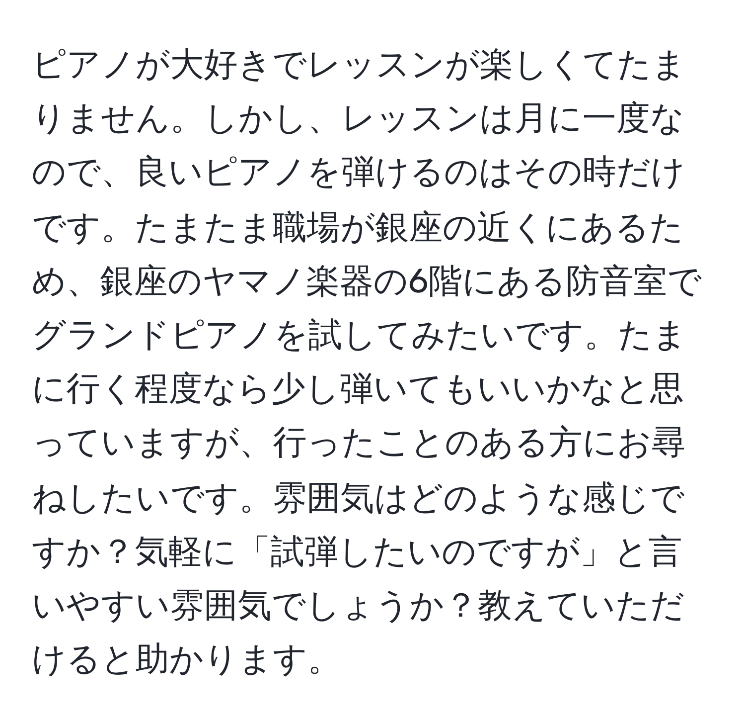 ピアノが大好きでレッスンが楽しくてたまりません。しかし、レッスンは月に一度なので、良いピアノを弾けるのはその時だけです。たまたま職場が銀座の近くにあるため、銀座のヤマノ楽器の6階にある防音室でグランドピアノを試してみたいです。たまに行く程度なら少し弾いてもいいかなと思っていますが、行ったことのある方にお尋ねしたいです。雰囲気はどのような感じですか？気軽に「試弾したいのですが」と言いやすい雰囲気でしょうか？教えていただけると助かります。