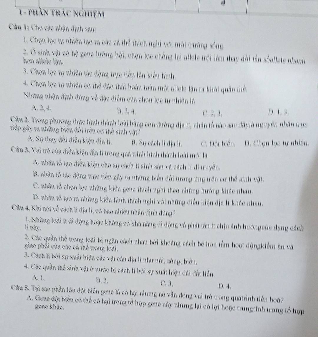 phần trác nghiệm
Câu 1: Cho các nhận định sau:
1. Chọn lọc tự nhiên tạo ra các cá thể thích nghi với môi trường sống.
2. Ở sinh vật có hệ gene lưỡng bội, chọn lọc chỏng lại allele trội làm thay đổi tần sốallele nhanh
hon allele lặn.
3. Chọn lọc tự nhiên tác động trực tiếp lên kiểu hình.
4. Chọn lọc tự nhiên có thể đào thái hoàn toàn một allele lặn ra khỏi quần thể.
Những nhận định đùng về đặc điểm của chọn lọc tự nhiên là
A. 2,4, B. 3,4. D. 1, 3.
C. 2, 3.
Cậu 2. Trong phương thực hình thành loài bằng con đường địa l, nhân tổ nào sau đâylà nguyên nhân trực
tiếp gầy ra những biên đôi trên cơ thể sinh vật?
A. Sự thay đổi điều kiện địa lí. B. Sự cách lí địa lí. C. Đột biển. D. Chọn lọc tự nhiên.
Câu 3. Vai trò của điều kiện địa lí trong quá trình hình thành loài mới là
A. nhân tổ tạo điều kiện cho sự cách li sinh sản và cách lí di truyền,
B. nhân tổ tác động trực tiếp gây ra những biển đổi tương ứng trên cơ thể sinh vật.
C. nhân tổ chọn lọc những kiểu gene thích nghi theo những hướng khác nhau,
D. nhân tổ tạo ra những kiểu hình thích nghi với những điều kiện địa lí khác nhau,
Câu 4, Khi nói về cách li địa lí, có bao nhiều nhận định đúng?
1. Những loài ít đi động hoặc không có khả năng di động và phát tản ít chịu ảnh hướngcủa dạng cách
li này,
2. Các quần thể trong loài bị ngăn cách nhau bởi khoảng cách bé hơn tầm hoạt độngkiểm ăn và
giao phổi của các cá thể trong loài.
3. Cách li bởi sự xuất hiện các vật cản địa lí như núi, sông, biển,
4. Các quần thể sinh vật ở nước bị cách li bởi sự xuất hiện đải đất liền.
A, 1. B.2. C. 3. D. 4.
Câu 5. Tại sao phần lớn đột biển gene là có hại nhưng nó vẫn đóng vai trò trong quátrình tiến hoá?
A. Gene đột biển có thể có hại trong tổ hợp gene này nhưng lại có lợi hoặc trungtính trong tổ hợp
gene khác,