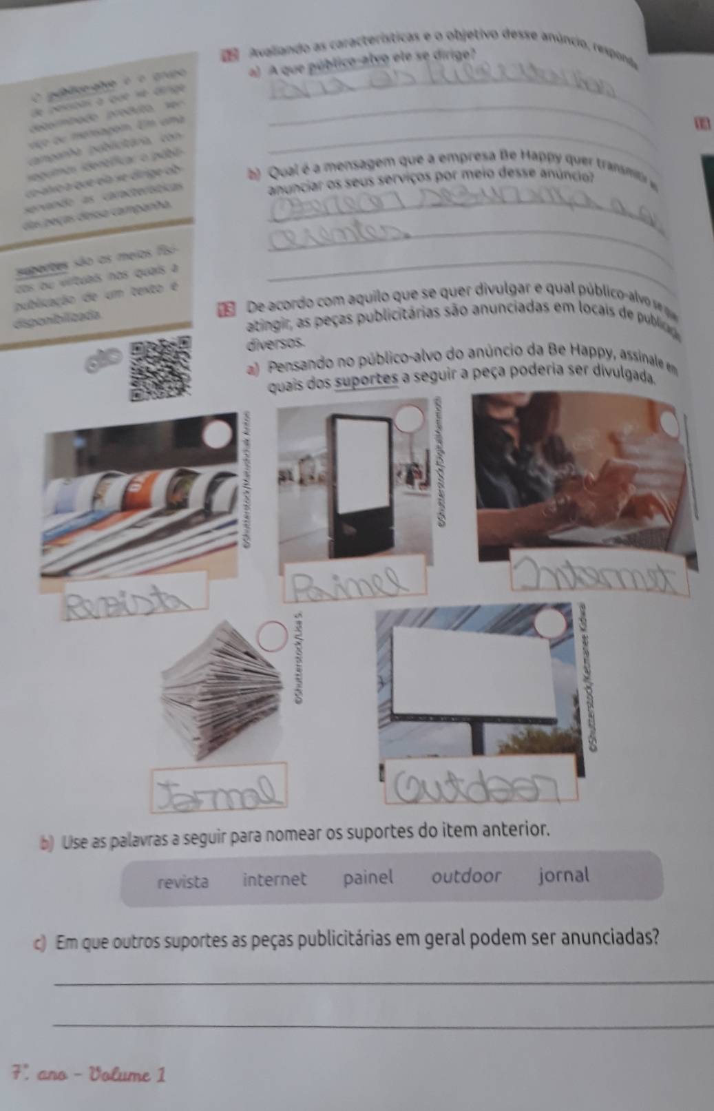 Avaliando as características e o objetivo desse anúncio, responda
gublico atve é é grupo a) A que público-alvo ele se dirige?
de pescidas à que sé cenge
eomtaão pr , _
ço ou mersagom. Em ama_
campanha poblicitária, con
segumas identlficar o púbi
co alvo a que ela se dirige ob b) Qual é a mensagem que a empresa Be Happy quer transmitir 
servando as características_
anunciar os seus serviços por meio desse anúncio?
_
das peças deisa capanha.
suportes são as meios fisi_
cos ou vilituals nos quaís a
publicação de um texto é
disponibilizada
Œ De acordo com aquilo que se quer divulgar e qual público -alvo s 
atingir, as peças publicitárias são anunciadas em locais de publicag
diversos.
a) Pensando no público-alvo do anúncio da Be Happy, assinale em
quais dos suportes a seguir a peça poderia ser divulgada.
2
b) Use as palavras a seguir para nomear os suportes do item anterior.
revista internet painel outdoor jornal
c) Em que outros suportes as peças publicitárias em geral podem ser anunciadas?
_
_
7', ano - Volume 1