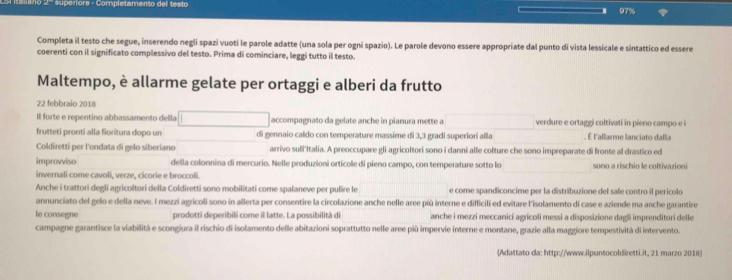 erore - Completamento del testo
97%
Completa il testo che segue, inserendo negli spazi vuoti le parole adatte (una sola per ogni spazio). Le parole devono essere appropriate dal punto di vista lessicale e sintattico ed essere
coerenti con il significato complessivo del testo. Prima di cominciare, leggi tutto il testo.
Maltempo, è allarme gelate per ortaggi e alberi da frutto
22 febbraio 2018
Il forte e repentino abbassamento della accompagnato da gelate anche in pianura mette a verdure e ortaggi coltivati in pieno campo e i
frutteti pronti alla forítura dopo un di gennaio caldo con temperature massime di 3,3 gradi superiori alla . É l'allarme lanciato dalla
Coldiretti per l'ondata di gelo siberiano arrivo sull'Italia. A preoccupare gli agricoltori sono i danni alle colture che sono impreparate di fronte al drastico ed
improviso della colonnina di mercurio. Nelle produzioni ortícole di pieno campo, con temperature sotto lo sono a rischio le coltivazioni
invernali come cavoli, verze, cicorie e broccoli.
Anche i trattori degli agricoltori della Coldiretti sono mobilitati come spalaneve per pulire le e come spandiconcime per la distribuzione del sale contro il pericolo
annunciato del gelo e della neve. I mezzi agricoli sono in allerta per consentire la circolazione anche nelle aree più interne e difficili ed evitare l'isolamento di case e aziende ma anche garantire
le consegne prodotti deperibili come il latte. La possibilità di anche i mezzi meccanici agrícoli messi a disposizione dagli imprenditori delle
campagne garantisce la viabilità e scongiura il rischio di isolamento delle abitazioni soprattutto nelle aree più impervie interne e montane, grazie alla maggiore tempestività di intervento.
(Adattato da: http://www.ilpuntocoldiretti.it, 21 marzo 2018)