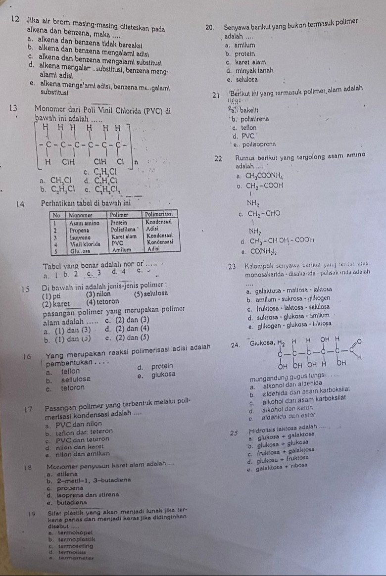 Jika air brom masing-masing diteteskan pada 20. Senyawa berikut yang buken termasuk polimer
alkena dan benzena, maka ....
adalah ....
a. alkena dan benzena tidak bereaks!
a. amilum
b. alkena dan benzena mengalami adis
b. protein
c.  alkena dan benzena mengalami substitus 
c. karet alam
d. alkena mengalar. substitusi, benzena meng-
d. minyak tanah
alami adisi
e.selulosa
e.  alkena menge'ami adisi, benzena mengalam
substitus Berikut Ini yang termasuk polimer_alam adalah
21
42
13 Monomer dari Poli Vinil Chlorida (PVC) di  bakelt
3,1!
b.polistirena
c. teflon
d. PVC
beginbmatrix H&H&H&H&H H^C-C-C-C-C-C-C-C-C-C-HC-.CH e poillsoprena
22 Rurnus berikut yang tergolong asam amino
adalah ....
C,H,Cl
a. CH,CI d. C_2H_4Cl
a. CH_3COONH_4
b. C_2H_5Cl c. C_2^(4H_2^+Cl_2)
o. CH_2-COOH
14 Perhatikan tabel di bawah ini
NH_2
c. CH_2-CHO
NH_2
d. CH_3-CHOH,-COOH
e. CO(NH_2)_2
Tabel yang benar adalah nor or
a. 1 b. 2 c. 3 d. 4 c. .  3 Kelompok senyawa benkut yang tena  aas 
monosakarida - disakarida - polisak ında adalah 
15  Di bawah ini adalah jenis-jenis polimer :
(1) pti (3) nilon (5) selulosa a  galaktosa - maltosa - laktosa
(2) karet (4) tetoron b. amilum - sukrosa - ilkogen
pasangan polimer yang merupakan polimer c. fruktosa - laktosa - selulosa
alam adalah …… c. (2) dan (3) d. sukrosa · glukosa · smilum
a. (1) dan (3) d. (2) dan (4)
e. glikogen - glukosa - İnktosa
b. (1) dan (5) c. (2) dan (5) OH H
16 Yang merupakan reaksi polimerisasi adisi adalah 24. Giukosa, H_2
H
pembentukan . . . . C
a. teflon d. protein
OH
H OH
b. sellulosa e. glukosa
c. tetoron mungendung gugus fungsi . . . .
a. alkohol dan aldehida
17 Pasangan polimer yang terbentuk melalui poll- b. aldehida dan asam karboksila
c. alkohol dan asam karboksilat
merisasi kondensasi adalah .... d. aikohol dan keton
a. PVC dan nilqn e. aldahida dan ester
b. teflon dan teteron      Hidrolisis laktosa adalah .... 
25
c. PVC dan teteron
a glukosa + galaktosa
d. nlion dan karet
b. glukosa + giukosa
e nilon dan amilum
c. fruktosa + galaktosa
d. glukosu + fruktosa
18 Monlomer penyusun karet alam adalah ...
e galaktosa + 'ribosa
a. etilena
b. 2-metil-1, 3-butadiena
c. propena
d. isoprena dan stirena
e. butadiena
19 Sifat plastik yang akan menjadi lunak jika ter-
kena panas dan menjadi keras jika didinginkan
disebut .
a. termokopel
b. termoplastik
c termoseting
d termolisis
etermometer