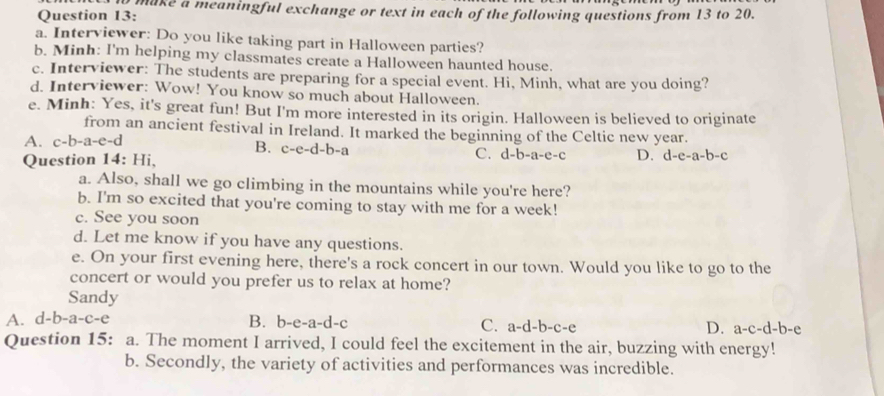 make a meaningful exchange or text in each of the following questions from 13 to 20.
Question 13:
a. Interviewer: Do you like taking part in Halloween parties?
b. Minh: I'm helping my classmates create a Halloween haunted house.
c. Interviewer: The students are preparing for a special event. Hi, Minh, what are you doing?
d. Interviewer: Wow! You know so much about Halloween.
e. Minh: Yes, it's great fun! But I'm more interested in its origin. Halloween is believed to originate
from an ancient festival in Ireland. It marked the beginning of the Celtic new year.
B. c-e-d-b-a
A. c-b-a-e-d C. d-b-a-e-c D. d-e-a-b-c
Question 14: H i
a. Also, shall we go climbing in the mountains while you're here?
b. I'm so excited that you're coming to stay with me for a week!
c. See you soon
d. Let me know if you have any questions.
e. On your first evening here, there's a rock concert in our town. Would you like to go to the
concert or would you prefer us to relax at home?
Sandy
A. d-b-a-c-e B. b-e-a-d-c C. a-d-b-c-e D. a-c-d-b-c
Question 15: a. The moment I arrived, I could feel the excitement in the air, buzzing with energy!
b. Secondly, the variety of activities and performances was incredible.