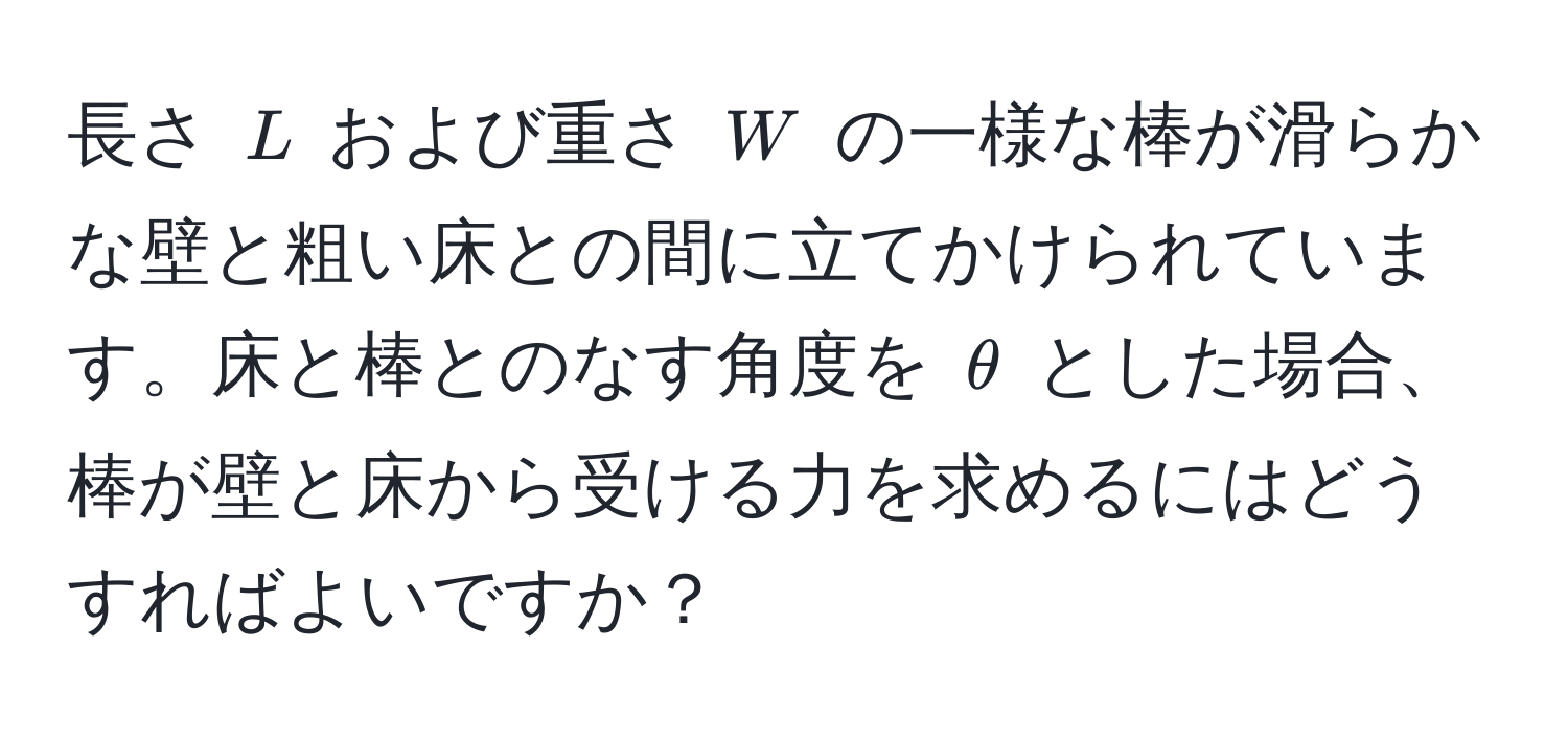 長さ (L) および重さ (W) の一様な棒が滑らかな壁と粗い床との間に立てかけられています。床と棒とのなす角度を (θ) とした場合、棒が壁と床から受ける力を求めるにはどうすればよいですか？