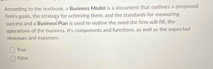 According to the textbook, a Business Model is a document that outlines a proposed
firm's goals, the strategy for achieving them, and the standards for measuring
success and a Business Plan is used to outline the need the firm will fill, the
operations of the business, it's components and functions, as well as the expected
revenues and expenses.
True
False