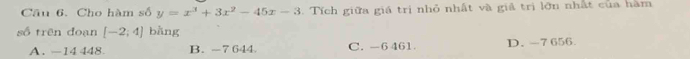 Cho hàm số y=x^3+3x^2-45x-3 Tích giữa giá trị nhỏ nhất và giả trị lớn nhất của hàm
số trên đoạn [-2;4] bằng
A. -14 448. B. -7 644 C. -6 461 D. -7 656.