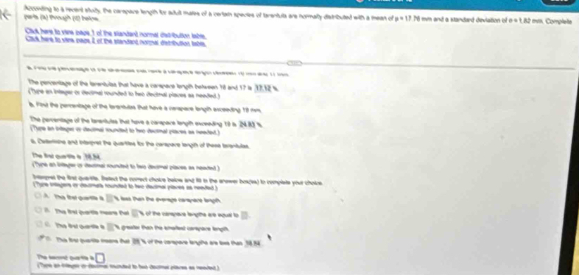 Acconding to a recent stuly, the carapace length for adult mates of a certain species of tarantula are normally distributed with a mean of p=17.76 i mm and a Mandard deviation of e=1.82 mm. Complete 
wris (à) Prough (4) beins 
Cick here to vina page,I of the standand normal dalt-bution table. 
Clik here to vima page 2 of the standard normal d'etributios table. 
e Foo seperere e s dae no rare à carçace arço cée 1 c aa 11 ta 
The percentage of the tenentulte that have a carspace longth between 18 and 17 is 17,12 %
(Type an intagar or decimal rounded to hwo decitnal places as needed.) 
B. Fist the percentage of the lavensulas that have a carapare langih asceeding 18 mm
The percenstage of the larentulss that have a carspare langth exceeding 19 i 2483 %
(Type in inlager or dectal founded to hno decimal places as needed.) 
6. Celentishe and intarpret the quarties fr te carapore langth of these terantulas. 
The Bại quata o 18.5
(Type an liteger of decmal rounded to leo deumal places as neaded) 
Inaegnst the first quartte. Bellect the comrect choire below and fill ion the anewer box(es) to complate your choize 
(Tyre intagers or daumeta rounded to two dacimal places as needad) 
Ta te qua L lst Pan te éverage carapace lngét 
Ths first quartle meane that _ s of the canspane lengthe are equal to □. 
The fst quardte o s greater tan the emallest carepare lengh 
The frat quante meers that 28 % s of the carspare lenghe are loes that 18.54
The sacé que te a □ 
Thre an tnger or decmal munted to hut decimel places as reedet )