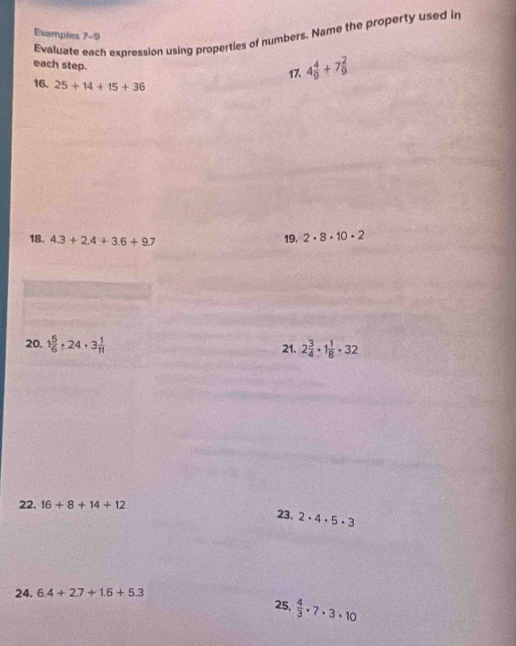 Evaluate each expression using properties of numbers. Name the property used in 
Examples 7-9 
each step. 
17. 4 4/9 +7 2/9 
16. 25+14+15+36
18. 4.3+2.4+3.6+9.7 19. 2· 8· 10· 2
20. 1 5/6 · 24· 3 1/11  21. 2 3/4 · 1 1/8 · 32
22. 16+8+14+12 23, 2· 4· 5· 3
24. 6.4+2.7+1.6+5.3
25,  4/3 · 7· 3· 10