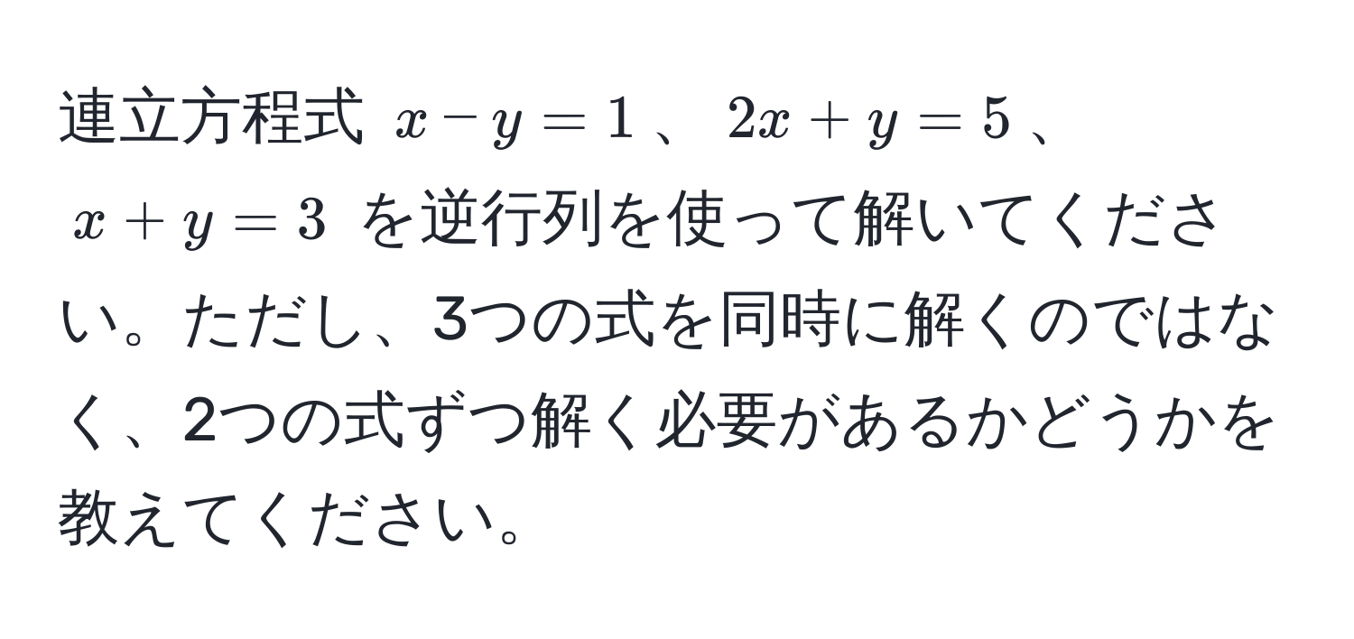 連立方程式 $x - y = 1$、$2x + y = 5$、$x + y = 3$ を逆行列を使って解いてください。ただし、3つの式を同時に解くのではなく、2つの式ずつ解く必要があるかどうかを教えてください。