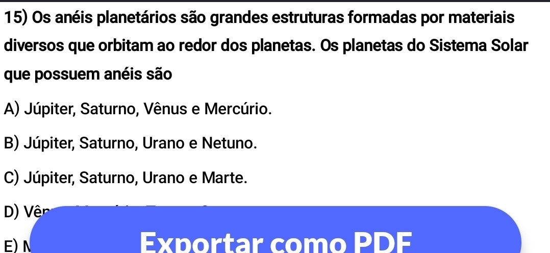 Os anéis planetários são grandes estruturas formadas por materiais
diversos que orbitam ao redor dos planetas. Os planetas do Sistema Solar
que possuem anéis são
A) Júpiter, Saturno, Vênus e Mercúrio.
B) Júpiter, Saturno, Urano e Netuno.
C) Júpiter, Saturno, Urano e Marte.
D) Vệ
E) N Exportar como PDF