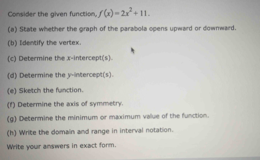 Consider the given function, f(x)=2x^2+11. 
(a) State whether the graph of the parabola opens upward or downward. 
(b) Identify the vertex. 
(c) Determine the x-intercept(s). 
(d) Determine the y-intercept(s). 
(e) Sketch the function. 
(f) Determine the axis of symmetry. 
(g) Determine the minimum or maximum value of the function. 
(h) Write the domain and range in interval notation. 
Write your answers in exact form.