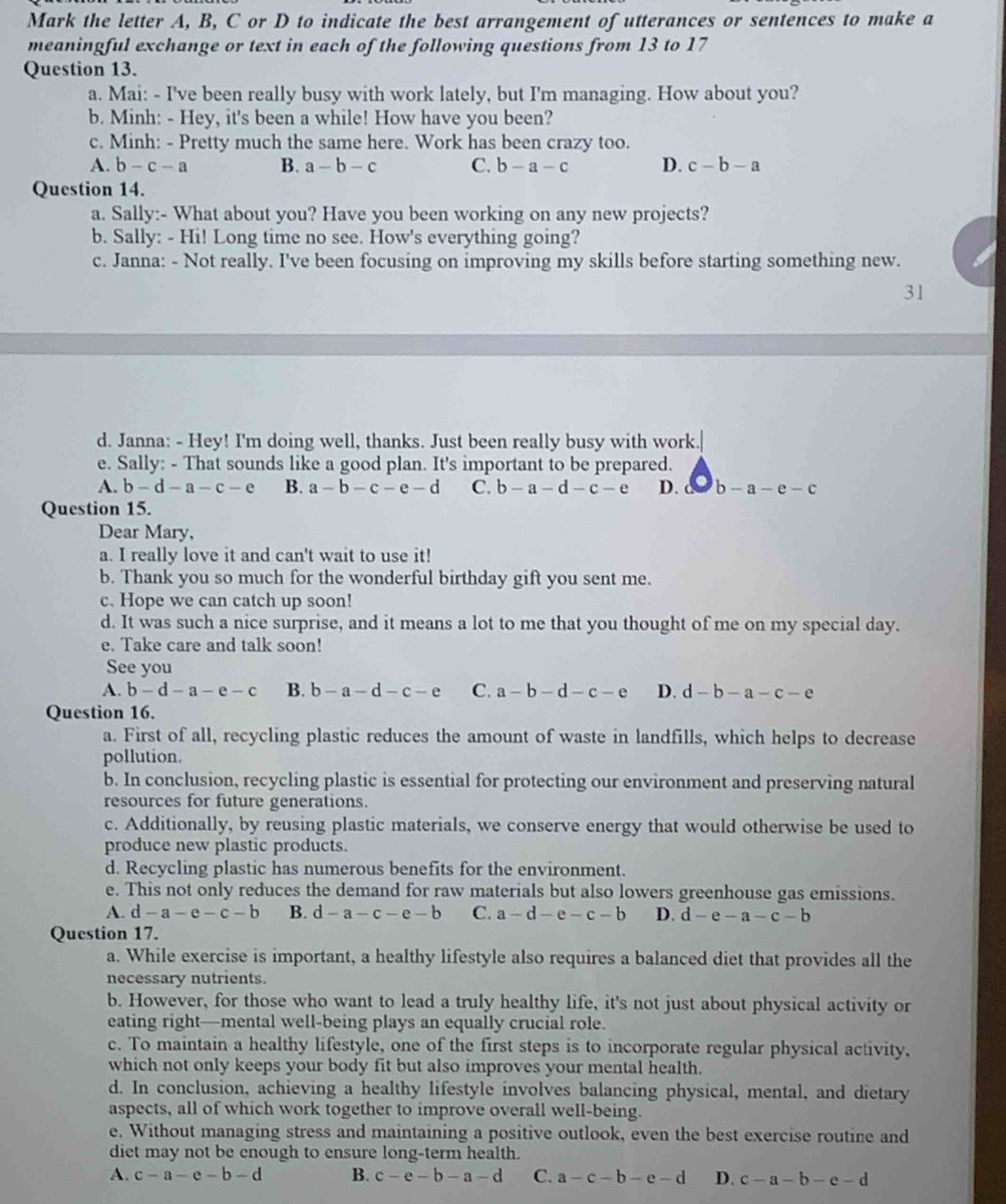 Mark the letter A, B, C or D to indicate the best arrangement of utterances or sentences to make a
meaningful exchange or text in each of the following questions from 13 to 17
Question 13.
a. Mai: - I've been really busy with work lately, but I'm managing. How about you?
b. Minh: - Hey, it's been a while! How have you been?
c. Minh: - Pretty much the same here. Work has been crazy too.
A. b-c-a B. a-b-c C. b-a-c D. c-b-a
Question 14.
a. Sally:- What about you? Have you been working on any new projects?
b. Sally: - Hi! Long time no see. How's everything going?
c. Janna: - Not really. I've been focusing on improving my skills before starting something new.
31
d. Janna: - Hey! I'm doing well, thanks. Just been really busy with work.
e. Sally: - That sounds like a good plan. It's important to be prepared.
A. b-d-a-c-e B. a-b-c-e-d C. b-a-d-c-e D. a b-a-e-c
Question 15.
Dear Mary,
a. I really love it and can't wait to use it!
b. Thank you so much for the wonderful birthday gift you sent me.
c. Hope we can catch up soon!
d. It was such a nice surprise, and it means a lot to me that you thought of me on my special day.
e. Take care and talk soon!
See you
A. b-d-a-e-c B. b-a-d-c-e C. a-b-d-c-e D. d-b-a-c-e
Question 16.
a. First of all, recycling plastic reduces the amount of waste in landfills, which helps to decrease
pollution.
b. In conclusion, recycling plastic is essential for protecting our environment and preserving natural
resources for future generations.
c. Additionally, by reusing plastic materials, we conserve energy that would otherwise be used to
produce new plastic products.
d. Recycling plastic has numerous benefits for the environment.
e. This not only reduces the demand for raw materials but also lowers greenhouse gas emissions.
A. d-a-e-c-b B. d-a-c-e-b C. a-d-e-c-b D. d-e-a-c-b
Question 17.
a. While exercise is important, a healthy lifestyle also requires a balanced diet that provides all the
necessary nutrients.
b. However, for those who want to lead a truly healthy life, it's not just about physical activity or
eating right—mental well-being plays an equally crucial role.
c. To maintain a healthy lifestyle, one of the first steps is to incorporate regular physical activity,
which not only keeps your body fit but also improves your mental health.
d. In conclusion, achieving a healthy lifestyle involves balancing physical, mental, and dietary
aspects, all of which work together to improve overall well-being.
e. Without managing stress and maintaining a positive outlook, even the best exercise routine and
diet may not be enough to ensure long-term health.
A. c-a-e-b-d B. c-e-b-a-d C. a-c-b-e-d D. c-a-b-e-d