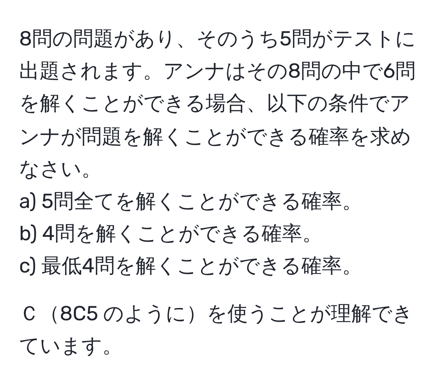 8問の問題があり、そのうち5問がテストに出題されます。アンナはその8問の中で6問を解くことができる場合、以下の条件でアンナが問題を解くことができる確率を求めなさい。  
a) 5問全てを解くことができる確率。  
b) 4問を解くことができる確率。  
c) 最低4問を解くことができる確率。  

Ｃ8C5 のようにを使うことが理解できています。