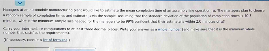 Managers at an automobile manufacturing plant would like to estimate the mean completion time of an assembly line operation, μ. The managers plan to choose 
a random sample of completion times and estimate μ via the sample. Assuming that the standard deviation of the population of completion times is 10.3
minutes, what is the minimum sample size needed for the managers to be 99% confident that their estimate is within 2.0 minutes of μ? 
Carry your intermediate computations to at least three decimal places. Write your answer as a whole number (and make sure that it is the minimum whole 
number that satisfies the requirements). 
(If necessary, consult a list of formulas.)