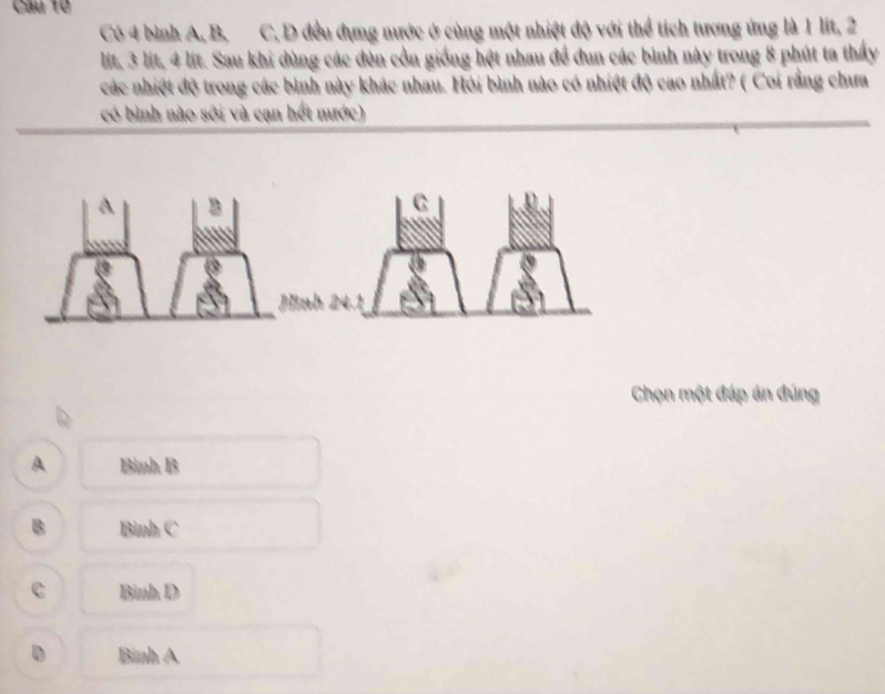 Có 4 bình A, B, C. D đều dụng nước ở cùng một nhiệt độ với thể tích tương ứng là 1 lit, 2
lit, 3 lit, 4 lit. Sau khi dùng các đèn cồn giống hệt nhau đề đun các bình này trong 8 phút ta thấy
các nhiệt độ trong các bình này khác nhau. Hỏi bình nào có nhiệt độ cao nhất? ( Coi rằng chưa
có bình nào sới và cạn hết mước)
A
Chọn một đáp án đúng
A Bình B
B Bình C
C Bình D
D Bình A