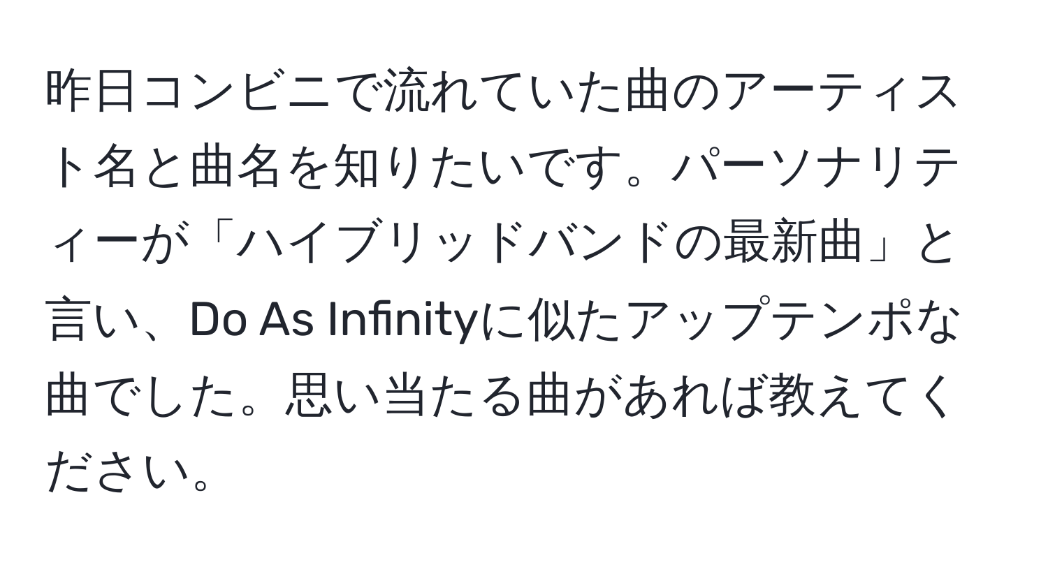 昨日コンビニで流れていた曲のアーティスト名と曲名を知りたいです。パーソナリティーが「ハイブリッドバンドの最新曲」と言い、Do As Infinityに似たアップテンポな曲でした。思い当たる曲があれば教えてください。