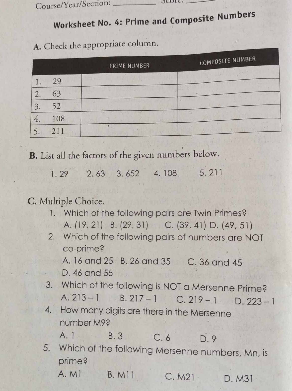 Course/Year/Section:_
_
Worksheet No. 4: Prime and Composite Numbers
eck the appropriate column.
B. List all the factors of the given numbers below.
1. 29 2. 63 3. 652 4. 108 5. 211
C. Multiple Choice.
1. Which of the following pairs are Twin Primes?
A. (19,21) B. (29,31) C. (39,41) D. (49,51)
2. Which of the following pairs of numbers are NOT
co-prime?
A. 16 and 25 B. 26 and 35 C. 36 and 45
D. 46 and 55
3. Which of the following is NOT a Mersenne Prime?
A. 213-1 B. 217-1 C. 219-1 D. 223-1
4. How many digits are there in the Mersenne
number M9?
A. 1 B. 3 C. 6
D. 9
5. Which of the following Mersenne numbers, Mn, is
prime?
A. M1 B. M11 C. M21
D. M31