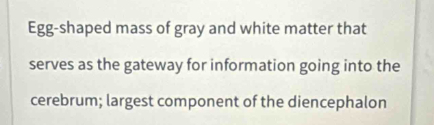 Egg-shaped mass of gray and white matter that 
serves as the gateway for information going into the 
cerebrum; largest component of the diencephalon