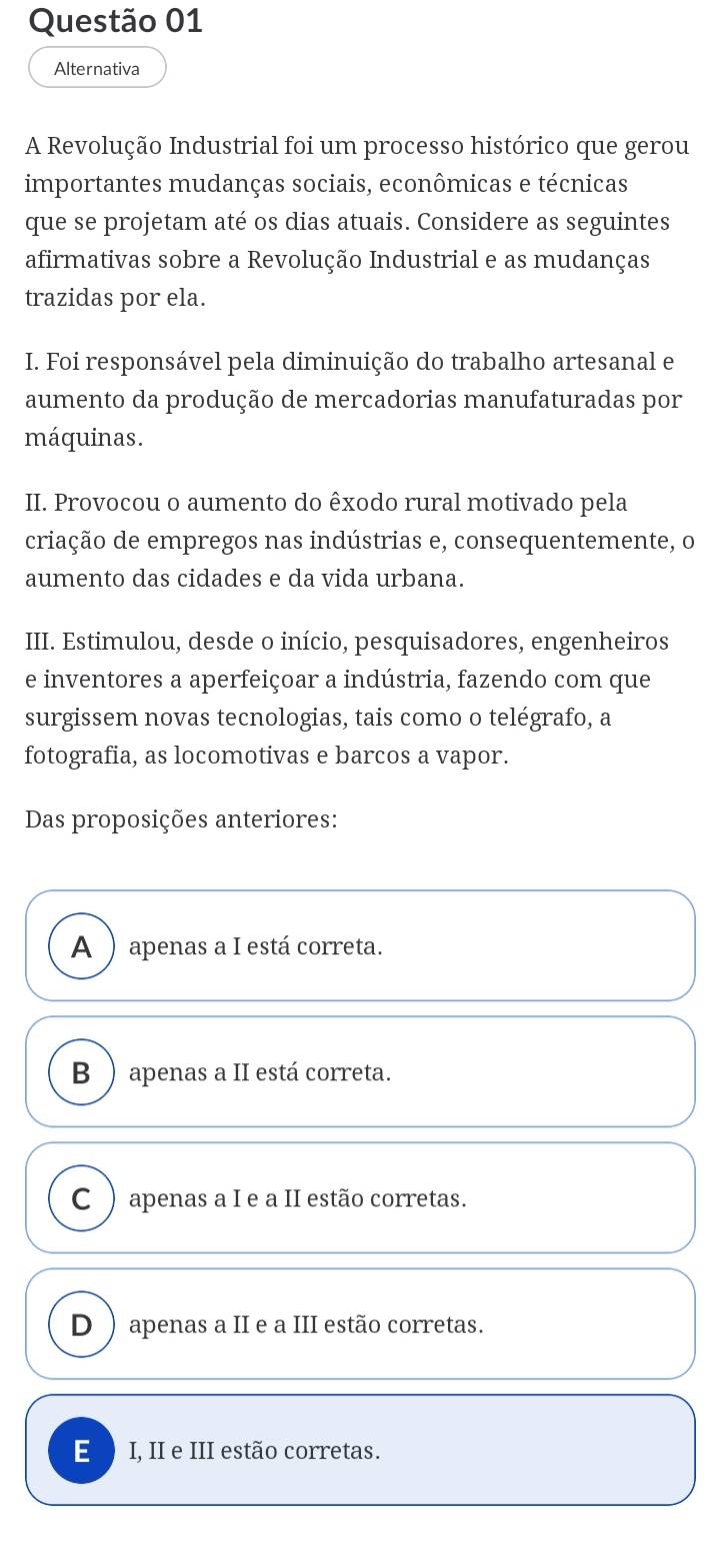 Alternativa
A Revolução Industrial foi um processo histórico que gerou
importantes mudanças sociais, econômicas e técnicas
que se projetam até os dias atuais. Considere as seguintes
afirmativas sobre a Revolução Industrial e as mudanças
trazidas por ela.
I. Foi responsável pela diminuição do trabalho artesanal e
aumento da produção de mercadorias manufaturadas por
máquinas.
II. Provocou o aumento do êxodo rural motivado pela
criação de empregos nas indústrias e, consequentemente, o
aumento das cidades e da vida urbana.
III. Estimulou, desde o início, pesquisadores, engenheiros
e inventores a aperfeiçoar a indústria, fazendo com que
surgissem novas tecnologias, tais como o telégrafo, a
fotografia, as locomotivas e barcos a vapor.
Das proposições anteriores:
A ) apenas a I está correta.
B ) apenas a II está correta.
C ) apenas a I e a II estão corretas.
D ) apenas a II e a III estão corretas.
E I, II e III estão corretas.