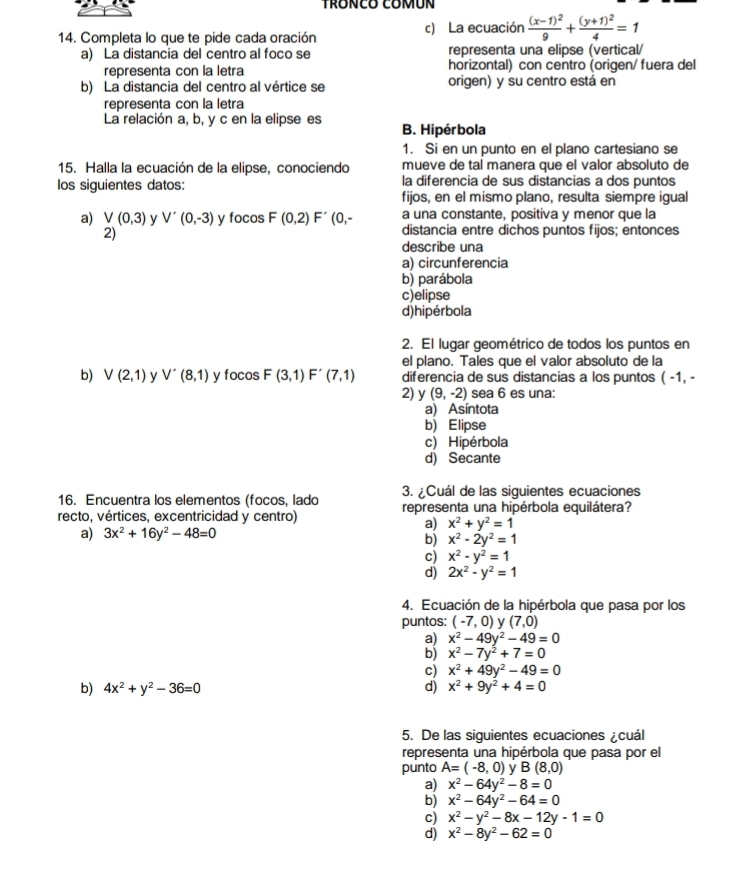 TRONCO COMUN
14. Completa lo que te pide cada oración c) La ecuación frac (x-1)^29+frac (y+1)^24=1
a) La distancia del centro al foco se representa una elipse (vertical/
representa con la letra horizontal) con centro (origen/ fuera del
b) La distancia del centro al vértice se origen) y su centro está en
representa con la letra
La relación a, b, y c en la elipse es
B. Hipérbola
1. Si en un punto en el plano cartesiano se
15. Halla la ecuación de la elipse, conociendo mueve de tal manera que el valor absoluto de
los siguientes datos: la diferencia de sus distancias a dos puntos
fijos, en el mismo plano, resulta siempre igual
a una constante, positiva y menor que la
a) V(0,3) y V'(0,-3) y focos F(0,2)F' (0,- distancia entre dichos puntos fijos; entonces
2)
describe una
a) circunferencia
b) parábola
c)elipse
d)hipérbola
2. El lugar geométrico de todos los puntos en
el plano. Tales que el valor absoluto de la
b) V(2,1) y V'(8,1) y 100 sF(3,1)F'(7,1) diferencia de sus distancias a los puntos ( -1, -
2) y (9,-2) sea 6 es una:
a) Asíntota
b) Elipse
c) Hipérbola
d) Secante
16. Encuentra los elementos (focos, lado 3. ¿Cuál de las siguientes ecuaciones
recto, vértices, excentricidad y centro) representa una hipérbola equilátera?
a) x^2+y^2=1
a) 3x^2+16y^2-48=0
b) x^2-2y^2=1
c) x^2-y^2=1
d) 2x^2-y^2=1
4. Ecuación de la hipérbola que pasa por los
puntos: (-7,0) y (7,0)
a) x^2-49y^2-49=0
b) x^2-7y^2+7=0
c) x^2+49y^2-49=0
b) 4x^2+y^2-36=0 d) x^2+9y^2+4=0
5. De las siguientes ecuaciones ¿cuál
representa una hipérbola que pasa por el
punto A=(-8,0) y B(8,0)
a) x^2-64y^2-8=0
b) x^2-64y^2-64=0
c) x^2-y^2-8x-12y-1=0
d) x^2-8y^2-62=0