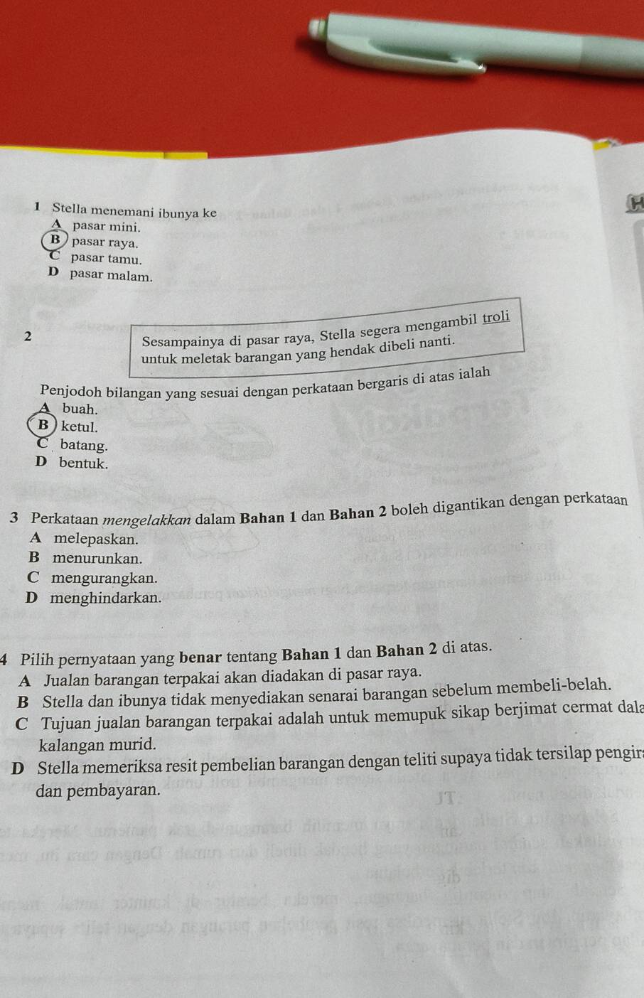 Stella menemani ibunya ke
A pasar mini.
B pasar raya.
C pasar tamu.
D pasar malam.
2
Sesampainya di pasar raya, Stella segera mengambil troli
untuk meletak barangan yang hendak dibeli nanti.
Penjodoh bilangan yang sesuai dengan perkataan bergaris di atas ialah
A buah.
B ) ketul.
C batang.
D bentuk.
3 Perkataan mengelakkan dalam Bahan 1 dan Bahan 2 boleh digantikan dengan perkataan
A melepaskan.
B menurunkan.
C mengurangkan.
D menghindarkan.
4 Pilih pernyataan yang benar tentang Bahan 1 dan Bahan 2 di atas.
A Jualan barangan terpakai akan diadakan di pasar raya.
B Stella dan ibunya tidak menyediakan senarai barangan sebelum membeli-belah.
C Tujuan jualan barangan terpakai adalah untuk memupuk sikap berjimat cermat dala
kalangan murid.
D Stella memeriksa resit pembelian barangan dengan teliti supaya tidak tersilap pengir
dan pembayaran.