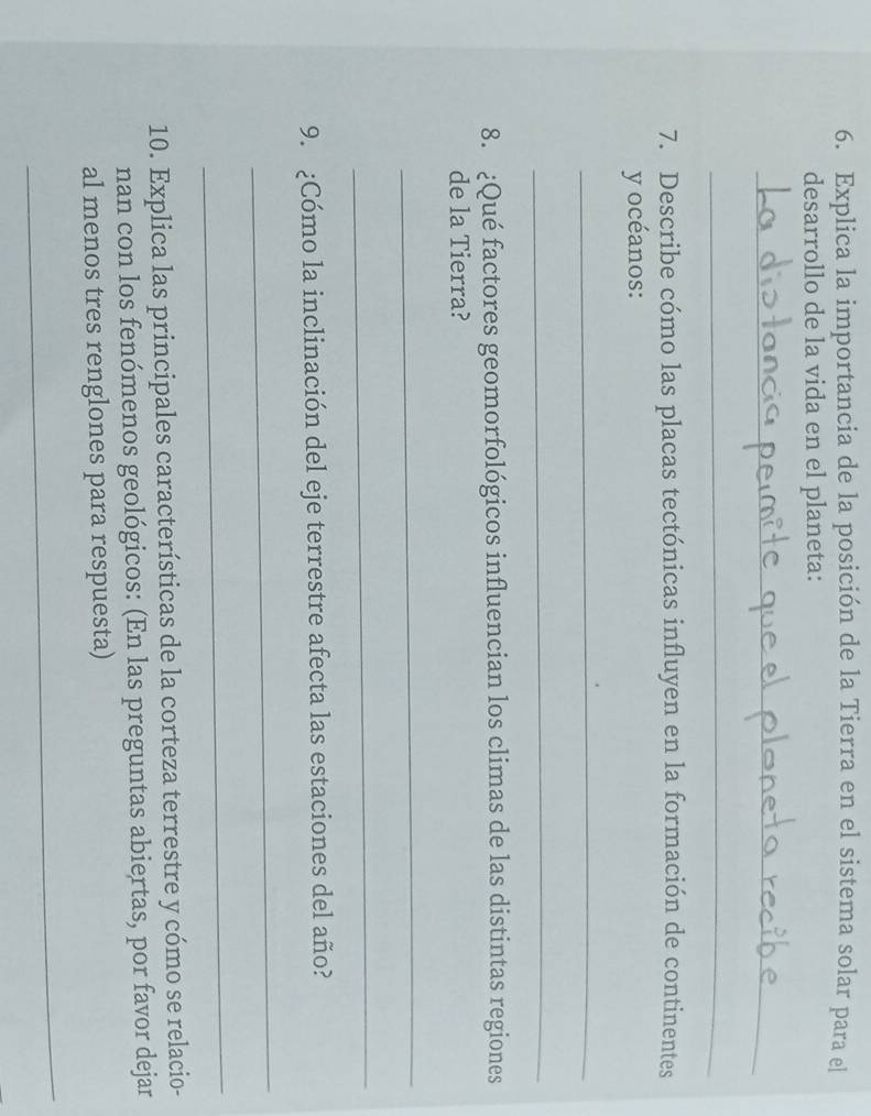 Explica la importancia de la posición de la Tierra en el sistema solar para el 
desarrollo de la vida en el planeta: 
_ 
_ 
7. Describe cómo las placas tectónicas influyen en la formación de continentes 
y océanos: 
_ 
_ 
8. ¿Qué factores geomorfológicos influencian los climas de las distintas regiones 
de la Tierra? 
_ 
_ 
9. ¿Cómo la inclinación del eje terrestre afecta las estaciones del año? 
_ 
_ 
10. Explica las principales características de la corteza terrestre y cómo se relacio- 
nan con los fenómenos geológicos: (En las preguntas abiertas, por favor dejar 
al menos tres renglones para respuesta) 
_