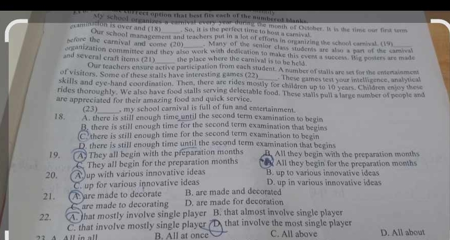 currect option that best fits each of the numbered blanks
My school organizes a carnival every year during the month of October. It is the time our first term
examination is over and (18)_ . So, it is the perfect time to host a carnival
Our school management and teachers put in a lot of efforts in organizing the school carnival. (19)
efore the carnival and come (20)_ . Many of the senior class students are also a part of the camival
organization committee and they also work with dedication to make this event a success. Big posters are made
and several craft items (21)_ the place where the carnival is to be held.
Our teachers ensure active participation from each student. A number of stalls are set for the entertainment
of visitors. Some of these stalls have interesting games (22)_ . These games test your intelligence, analytical
skills and eye-hand coordination. Then, there are rides mostly for children up to 10 years. Children enjoy these
rides thoroughly. We also have food stalls serving delectable food. These stalls pull a large number of people and
are appreciated for their amazing food and quick service.
(23)_ , my school carnival is full of fun and entertainment.
18. A. there is still enough time until the second term examination to begin
B. there is still enough time for the second term examination that begins
C there is still enough time for the second term examination to begin
D. there is still enough time until the second term examination that begins
19, A. They all begin with the preparation months B All they begin with the preparation months
C. They all begin for the preparation months All they begin for the preparation months
20. A up with various innovative ideas B. up to various innovative ideas
C. up for various innovative ideas D. up in various innovative ideas
21. A are made to decorate B. are made and decorated
C are made to decorating D. are made for decoration
22. A. that mostly involve single player B. that almost involve single player
C. that involve mostly single player D that involve the most single player
23 A All in all B. All at once C. All above D. All about