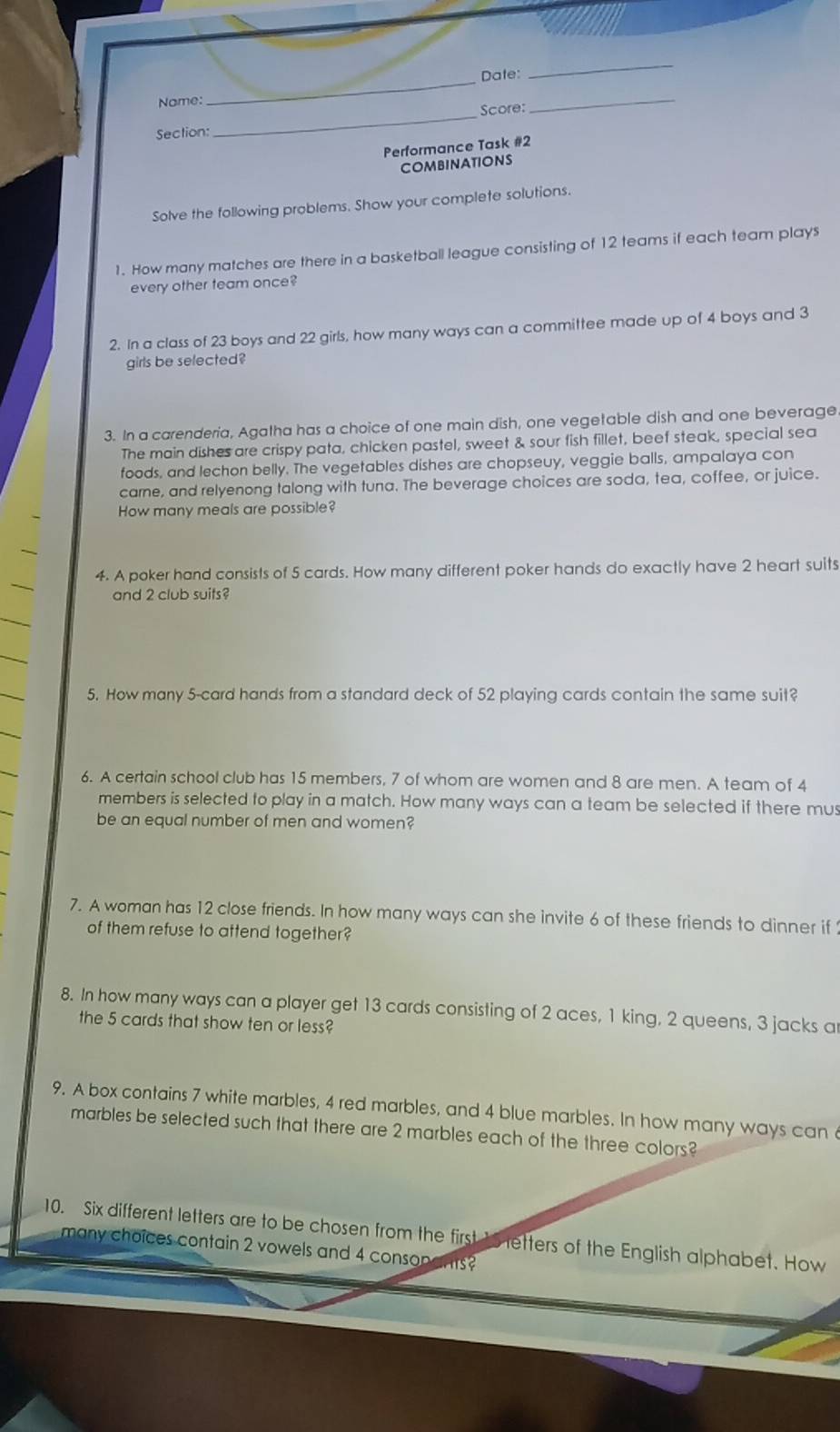 Nome:_ Date:_ 
_ 
Section: _Score: 
Performance Task #2 
COMBINATIONS 
Solve the following problems. Show your complete solutions. 
1. How many matches are there in a basketball league consisting of 12 teams if each team plays 
every other team once? 
2. In a class of 23 boys and 22 girls, how many ways can a committee made up of 4 boys and 3
girls be selected? 
3. In a carenderia, Agatha has a choice of one main dish, one vegetable dish and one beverage 
The main dishes are crispy pata, chicken pastel, sweet & sour fish fillet, beef steak, special sea 
foods, and lechon belly. The vegetables dishes are chopseuy, veggie balls, ampalaya con 
carne, and relyenong talong with tuna. The beverage choices are soda, tea, coffee, or juice. 
How many meals are possible? 
4. A poker hand consists of 5 cards. How many different poker hands do exactly have 2 heart suits 
and 2 club suits? 
5. How many 5 -card hands from a standard deck of 52 playing cards contain the same suit? 
6. A certain school club has 15 members, 7 of whom are women and 8 are men. A team of 4
members is selected to play in a match. How many ways can a team be selected if there mus 
be an equal number of men and women? 
7. A woman has 12 close friends. In how many ways can she invite 6 of these friends to dinner if 
of them refuse to attend together? 
8. In how many ways can a player get 13 cards consisting of 2 aces, 1 king, 2 queens, 3 jacks ar 
the 5 cards that show ten or less? 
9. A box contains 7 white marbles, 4 red marbles, and 4 blue marbles. In how many ways can 
marbles be selected such that there are 2 marbles each of the three colors? 
10. Six different letters are to be chosen from the first 15 retters of the English alphabet. How 
many choices contain 2 vowels and 4 consopants?