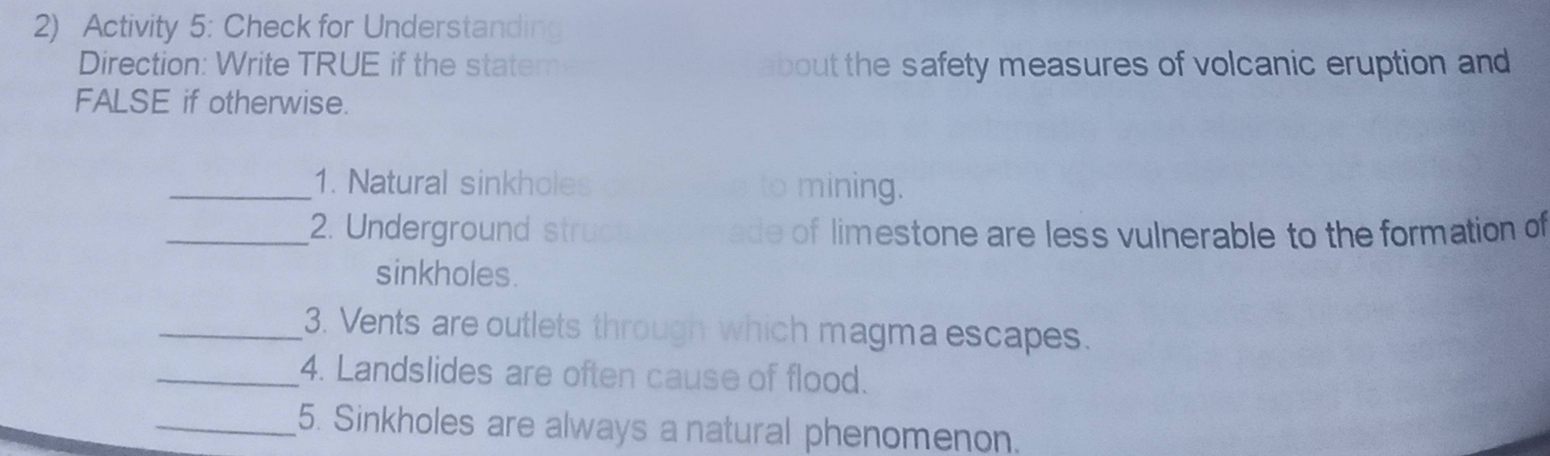 Activity 5: Check for Understanding 
Direction: Write TRUE if the stater about the safety measures of volcanic eruption and 
FALSE if otherwise. 
_1. Natural sinkholes to mining. 
_2. Underground struc ade of limestone are less vulnerable to the formation of 
sinkholes. 
_3. Vents are outlets through which magma escapes. 
_4. Landslides are often cause of flood. 
_5. Sinkholes are always a natural phenomenon.