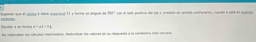 Suponer que el vector s tiene magnitud 51 y forma un ángulo de 305° con el lado positivo del eje x (medido en sentido antihorario), cuando s está en posición 
estándar. 
Escribir s en forma s=ai+bj. 
No redondear los cálculos intermedios. Redondear los valores en su respuesta a la centésima más cercana.