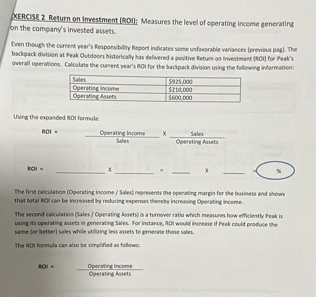 XERCISE 2 Return on Investment (ROI): Measures the level of operating income generating 
on the company's invested assets. 
Even though the current year’s Responsibility Report indicates some unfavorable variances (previous pag). The 
backpack division at Peak Outdoors historically has delivered a positive Return on Investment (ROI) for Peak’s 
overall operations. Calculate the current year’s ROI for the backpack division using the following information: 
Using the expanded ROI formula:
ROI=  OperatingIncome/Sales *  Sales/OperatingAssets 
_
ROI=
__= 
× 
_= % 
The first calculation (Operating Income / Sales) represents the operating margin for the business and shows 
that total ROI can be increased by reducing expenses thereby increasing Operating Income. 
The second calculation (Sales / Operating Assets) is a turnover ratio which measures how efficiently Peak is 
using its operating assets in generating Sales. For instance, ROI would increase if Peak could produce the 
same (or better) sales while utilizing less assets to generate those sales. 
The ROI formula can also be simplified as follows:
ROI= OperatingIncome/OperatingAssets 