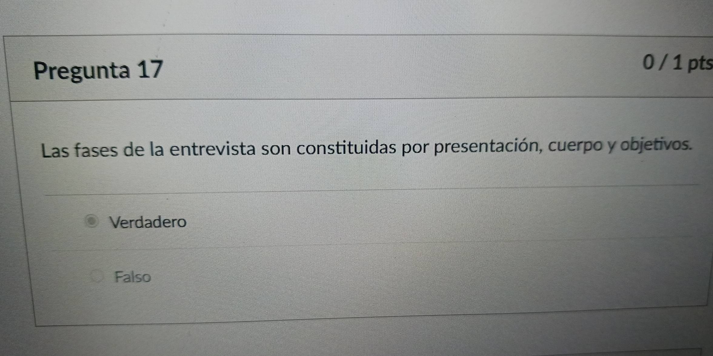 Pregunta 17
0 / 1 pts
Las fases de la entrevista son constituidas por presentación, cuerpo y objetivos.
Verdadero
Falso