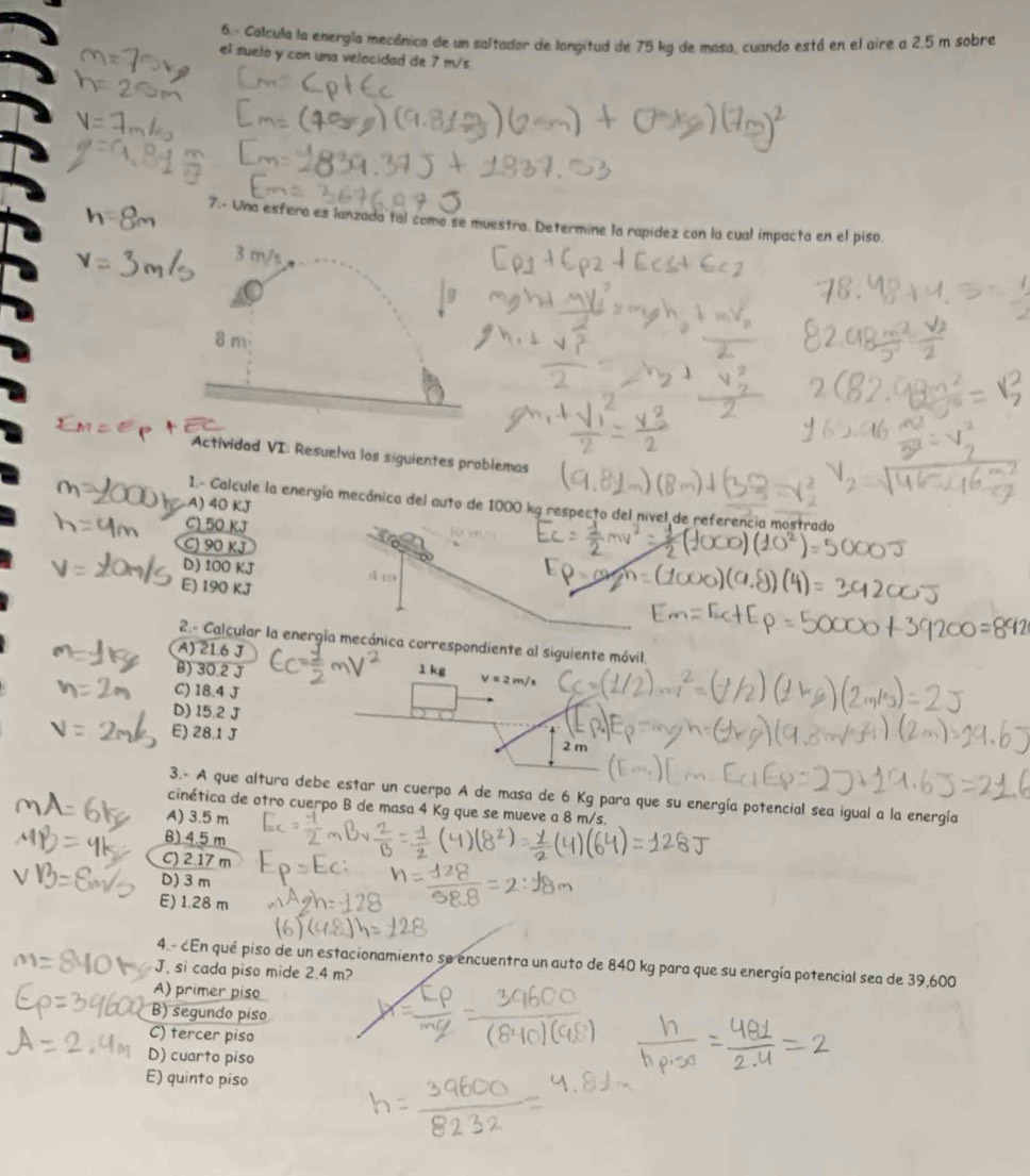 6.- Calcula la energía mecánica de un saltador de longitud de 75 kg de masa, cuando está en el aire a 2.5 m sobre
el suelo y con una velocidad de 7 m/s
7.- Una esfera es lanzada tal como se muestra. Determine la rapídez con la cual impacta en el piso.
3 m/s
8m
Actividad VI: Resuelva los siguientes problemas
A) 40 KJ
1.- Calcule la energía mecánica del auto de 1000 kg respecto del nivel de referencia mostrado
C) 50 KJ
C) 90 KJ
D) 100 KJ
E) 190 KJ
á19
2.- Calcular la energía mecánica correspondiente al siguiente móvil
A) 21.6 J
B) 30.2 J 1 kg
C) 18.4 J
D) 15.2 J
E) 28.1 J 2 m
3.- A que altura debe estar un cuerpo A de masa de 6 Kg para que su energía potencial sea igual a la energía
cinética de otro cuerpo B de masa 4 Kg que se mueve a 8 m/s.
A) 3.5 m
B) 4.5 m
C) 2.17 m
D) 3 m
E) 1.28 m
4.- ¿En qué piso de un estacionamiento se encuentra un auto de 840 kg para que su energía potencial sea de 39,600
J. si cada piso mide 2.4 m?
A) primer piso
B) segundo piso
C) tercer piso
D) cuarto piso
E) quinto piso