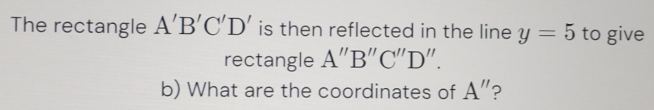 The rectangle A'B'C'D' is then reflected in the line y=5 to give 
rectangle A''B''C''D''. 
b) What are the coordinates of A'' ?