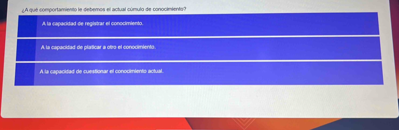 ¿A qué comportamiento le debemos el actual cúmulo de conocimiento?
A la capacidad de registrar el conocimiento.
A la capacidad de platicar a otro el conocimiento.
A la capacidad de cuestionar el conocimiento actual.