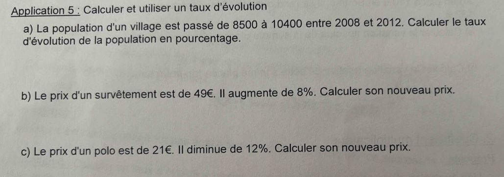 Application 5 : Calculer et utiliser un taux d'évolution 
a) La population d'un village est passé de 8500 à 10400 entre 2008 et 2012. Calculer le taux 
d'évolution de la population en pourcentage. 
b) Le prix d'un survêtement est de 49€. Il augmente de 8%. Calculer son nouveau prix. 
c) Le prix d'un polo est de 21€. Il diminue de 12%. Calculer son nouveau prix.