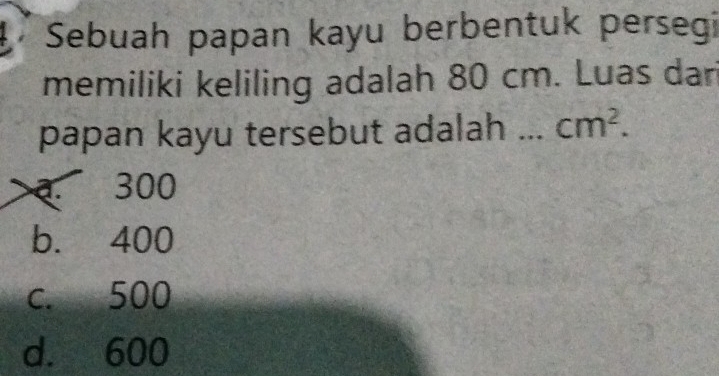 Sebuah papan kayu berbentuk persegi
memiliki keliling adalah 80 cm. Luas dari
papan kayu tersebut adalah cm^2.. 300
b. 400
c. 500
d. 600