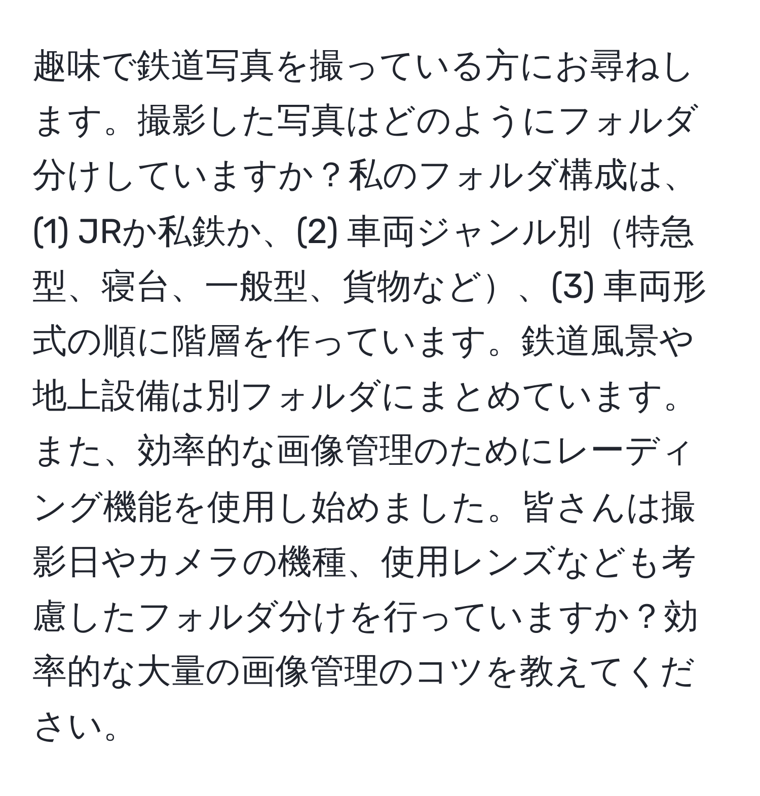 趣味で鉄道写真を撮っている方にお尋ねします。撮影した写真はどのようにフォルダ分けしていますか？私のフォルダ構成は、(1) JRか私鉄か、(2) 車両ジャンル別特急型、寝台、一般型、貨物など、(3) 車両形式の順に階層を作っています。鉄道風景や地上設備は別フォルダにまとめています。また、効率的な画像管理のためにレーディング機能を使用し始めました。皆さんは撮影日やカメラの機種、使用レンズなども考慮したフォルダ分けを行っていますか？効率的な大量の画像管理のコツを教えてください。