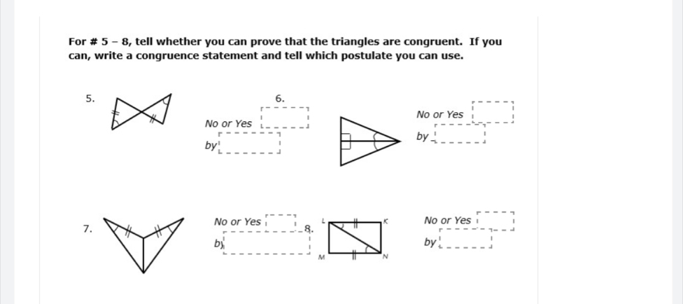 For # 5 - 8, tell whether you can prove that the triangles are congruent. If you
can, write a congruence statement and tell which postulate you can use.
5.
6.
No or Yes □
No or Yes beginarrayr r---- 1 □ endarray
by□
by beginarrayr r-----7 □ 
7. No or Yes beginarrayr r--- 1endarray
No or Yes beginarrayr r--- 11endarray 8.
by □  □  by beginarrayr r-----7=-1