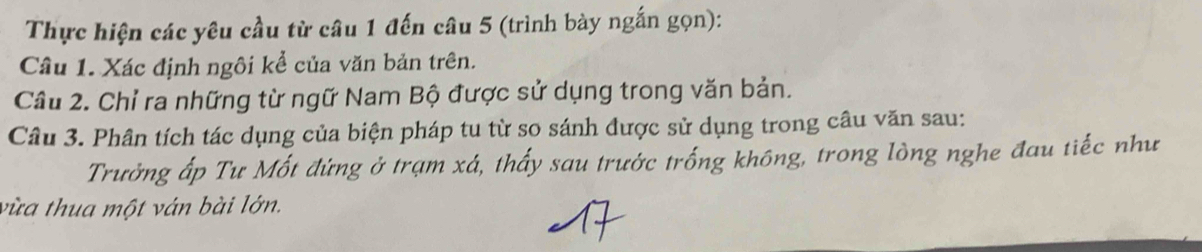 Thực hiện các yêu cầu từ câu 1 đến câu 5 (trình bày ngắn gọn): 
Câu 1. Xác định ngôi kể của văn bản trên. 
Câu 2. Chỉ ra những từ ngữ Nam Bộ được sử dụng trong văn bản. 
Câu 3. Phân tích tác dụng của biện pháp tu từ so sánh được sử dụng trong câu văn sau: 
Trưởng ấp Tư Mốt đứng ở trạm xá, thấy sau trước trống không, trong lòng nghe đau tiếc như 
vừa thua một ván bài lớn.