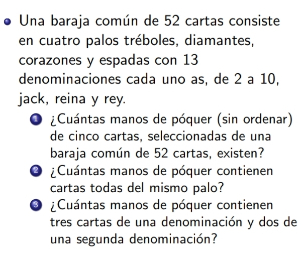 Una baraja común de 52 cartas consiste 
en cuatro palos tréboles, diamantes, 
corazones y espadas con 13
denominaciones cada uno as, de 2 a 10, 
jack, reina y rey. 
O ¿Cuántas manos de póquer (sin ordenar) 
de cinco cartas, seleccionadas de una 
baraja común de 52 cartas, existen? 
② ¿Cuántas manos de póquer contienen 
cartas todas del mismo palo? 
O ¿Cuántas manos de póquer contienen 
tres cartas de una denominación y dos de 
una segunda denominación?