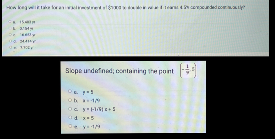 How long will it take for an initial investment of $1000 to double in value if it earns 4.5% compounded continuously?
a. 15.403 yr
b. 0.154 yr
c. 16.653 yr
d. 24.414 yr
e. 7.702 yr
Slope undefined; containing the point (- 1/9 ,5)
a. y=5
b. x=-1/9
C. y=(-1/9)x+5
d. x=5
e. y=-1/9