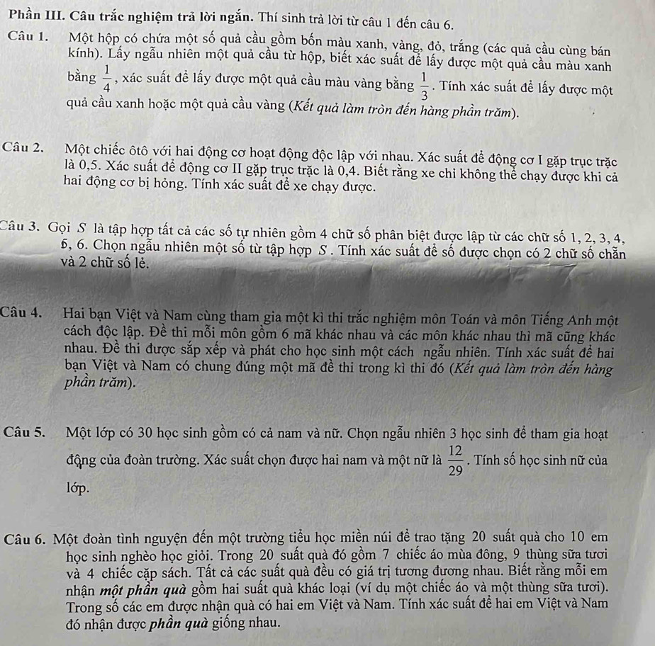 Phần III. Câu trắc nghiệm trả lời ngắn. Thí sinh trả lời từ câu 1 đến câu 6.
Câu 1. Một hộp có chứa một số quả cầu gồm bốn màu xanh, vàng, đỏ, trắng (các quả cầu cùng bán
kính). Lấy ngẫu nhiên một quả cầu từ hộp, biết xác suất để lấy được một quả cầu màu xanh
bằng  1/4  , xác suất đề lấy được một quả cầu màu vàng bằng  1/3 . Tính xác suất đề lấy được một
quả cầu xanh hoặc một quả cầu vàng (Kết quả làm tròn đến hàng phần trăm).
Câu 2. Một chiếc ôtô với hai động cơ hoạt động độc lập với nhau. Xác suất để động cơ I gặp trục trặc
là 0,5. Xác suất để động cơ II gặp trục trặc là 0,4. Biết rằng xe chi không thể chạy được khi cả
hai động cơ bị hỏng. Tính xác suất để xe chạy được.
Câu 3. Gọi S là tập hợp tất cả các số tự nhiên gồm 4 chữ số phân biệt được lập từ các chữ số 1, 2, 3, 4,
5, 6. Chọn ngẫu nhiên một số từ tập hợp S . Tính xác suất để số được chọn có 2 chữ số chẵn
và 2 chữ số lẻ.
Câu 4. Hai bạn Việt và Nam cùng tham gia một kì thi trắc nghiệm môn Toán và môn Tiếng Anh một
cách độc lập. Đề thi mỗi môn gồm 6 mã khác nhau và các môn khác nhau thì mã cũng khác
nhau. Đề thi được sắp xếp và phát cho học sinh một cách ngẫu nhiên. Tính xác suất để hai
bạn Việt và Nam có chung đúng một mã đề thi trong kì thi đó (Kết quả làm tròn đến hàng
phần trăm).
Câu 5. Một lớp có 30 học sinh gồm có cả nam và nữ. Chọn ngẫu nhiên 3 học sinh để tham gia hoạt
động của đoàn trường. Xác suất chọn được hai nam và một nữ là  12/29 . Tính số học sinh nữ của
lớp.
Câu 6. Một đoàn tình nguyện đến một trường tiểu học miền núi để trao tặng 20 suất quà cho 10 em
học sinh nghèo học giỏi. Trong 20 suất quà đó gồm 7 chiếc áo mùa đông, 9 thùng sữa tươi
và 4 chiếc cặp sách. Tất cả các suất quà đều có giá trị tương đương nhau. Biết rằng mỗi em
mhận một phần quà gồm hai suất quà khác loại (ví dụ một chiếc áo và một thùng sữa tươi).
Trong số các em được nhận quà có hai em Việt và Nam. Tính xác suất để hai em Việt và Nam
đó nhận được phần quà giống nhau.
