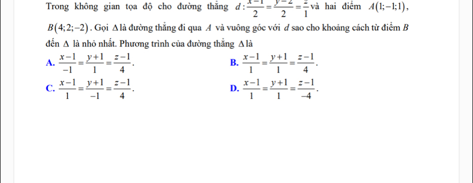 Trong không gian tọa độ cho đường thăng d: (x-1)/2 = (y-2)/2 = 2/1  va hai điểm A(1;-1;1),
B(4;2;-2). Gọi wedge là đường thắng đi qua A và vuông góc với d sao cho khoảng cách từ điểm B
đến △ la nhỏ nhất. Phương trình của đường thắng △ ldot a
A.  (x-1)/-1 = (y+1)/1 = (z-1)/4 .  (x-1)/1 = (y+1)/1 = (z-1)/4 . 
B.
C.  (x-1)/1 = (y+1)/-1 = (z-1)/4 .  (x-1)/1 = (y+1)/1 = (z-1)/-4 . 
D.