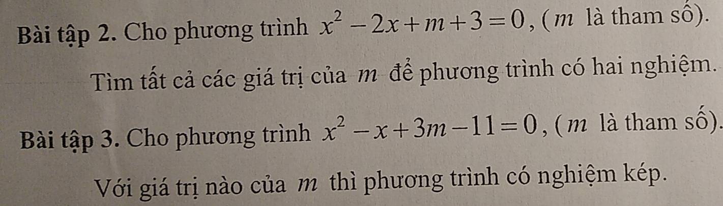 Bài tập 2. Cho phương trình x^2-2x+m+3=0 , ( m là tham sô). 
Tìm tất cả các giá trị của m để phương trình có hai nghiệm. 
Bài tập 3. Cho phương trình x^2-x+3m-11=0 , ( m là tham số). 
Với giá trị nào của m thì phương trình có nghiệm kép.