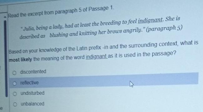 Read the excerpt from paragraph 5 of Passage 1.
* Julia, being a lady, had at least the breeding to feel indignant. She is
described as blushing and knitting her brows angrily.” (paragraph 5)
Based on your knowledge of the Latin prefix -in and the surrounding context, what is
most likely the meaning of the word indignant as it is used in the passage?
discontented
reflective
undisturbed
unbalanced
e