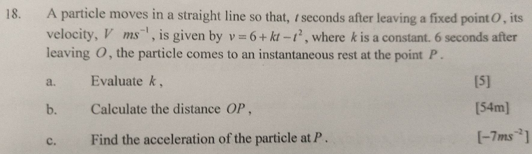 A particle moves in a straight line so that, t seconds after leaving a fixed pointO, its 
velocity, Vms^(-1) , is given by v=6+kt-t^2 , where k is a constant. 6 seconds after 
leaving O, the particle comes to an instantaneous rest at the point P. 
a. Evaluate k , [5] 
b. Calculate the distance OP , [54m] 
c. Find the acceleration of the particle at P. [-7ms^(-2)]