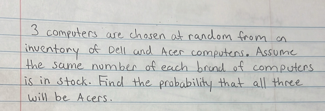 3 computers are chosen at random from on 
inventory of Dell and Acer computers. Assume 
the same number of each brand of computers 
is in stock. Find the probability that all three 
will be Acers.