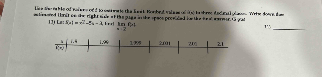 Use the table of values of f to estimate the limit. Roubnd values of f(x) to three decimal places. Write down ther
estimated limit on the right side of the page in the space provided for the final answer. (5 pts)
11) Let f(x)=x^2-5x-3 , find limlimits _xto 2f(x).
11)_