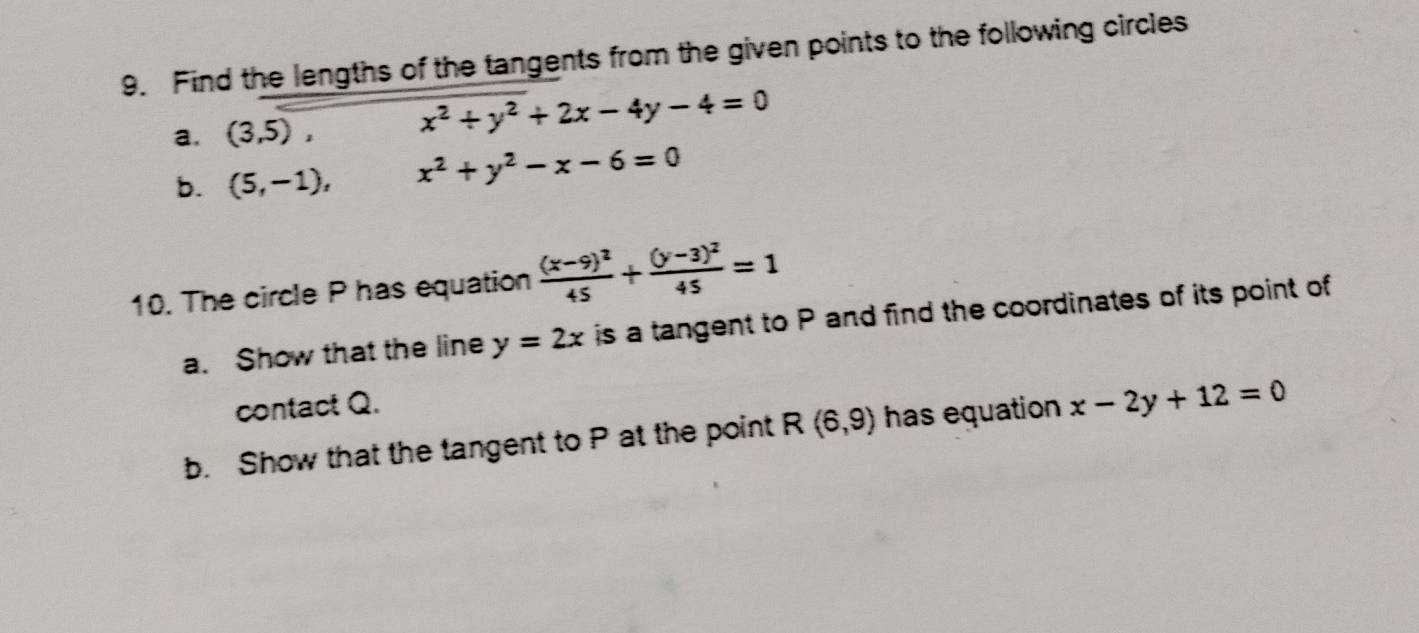 Find the lengths of the tangents from the given points to the following circles 
a. (3,5), x^2+y^2+2x-4y-4=0
b. (5,-1), x^2+y^2-x-6=0
10. The circle P has equation frac (x-9)^245+frac (y-3)^245=1
a. Show that the line y=2x is a tangent to P and find the coordinates of its point of 
contact Q. 
b. Show that the tangent to P at the point R(6,9) has equation x-2y+12=0